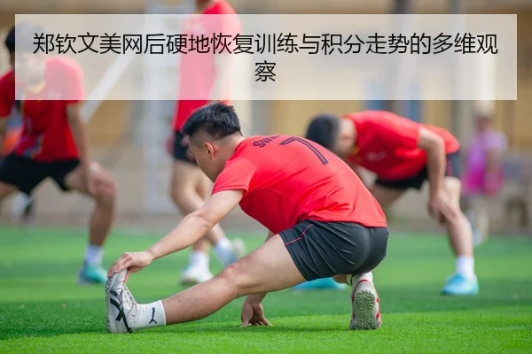 郑钦文美网后硬地恢复训练与积分走势的多维观察