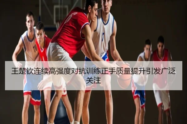 王楚钦连续高强度对抗训练正手质量提升引发广泛关注