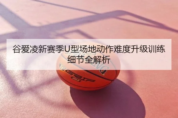 谷爱凌新赛季U型场地动作难度升级训练细节全解析